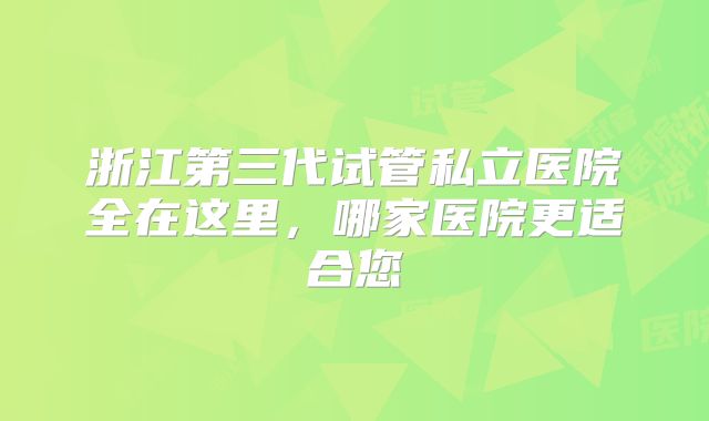 浙江第三代试管私立医院全在这里，哪家医院更适合您