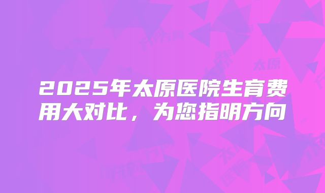 2025年太原医院生育费用大对比，为您指明方向