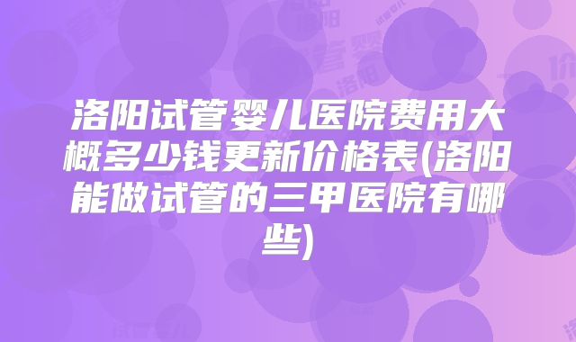 洛阳试管婴儿医院费用大概多少钱更新价格表(洛阳能做试管的三甲医院有哪些)
