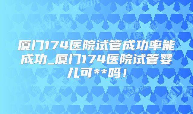 厦门174医院试管成功率能成功_厦门174医院试管婴儿可**吗！