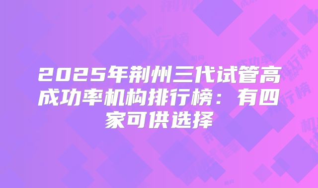 2025年荆州三代试管高成功率机构排行榜：有四家可供选择