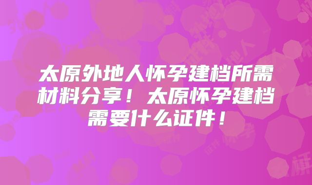 太原外地人怀孕建档所需材料分享!太原怀孕建档需要什么证件!