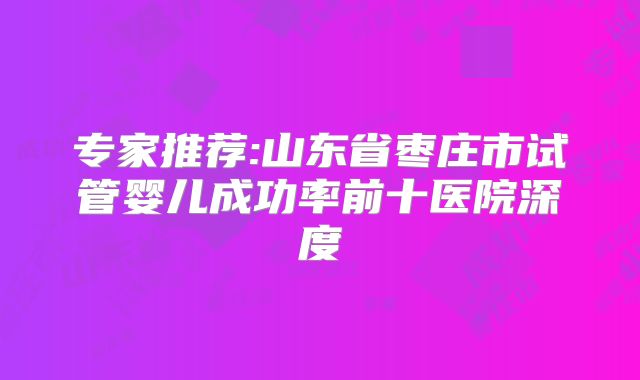 专家推荐:山东省枣庄市试管婴儿成功率前十医院深度