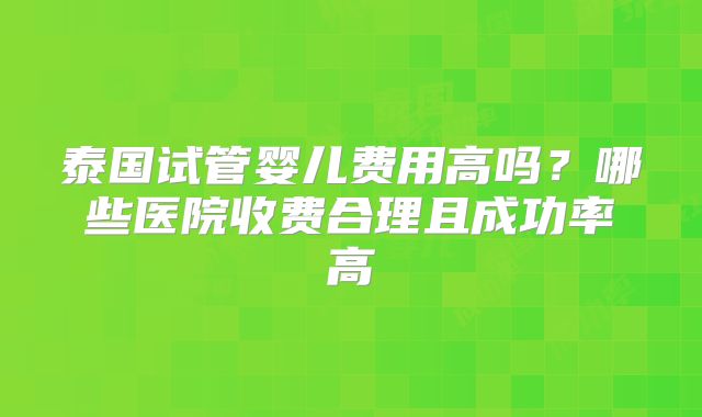 泰国试管婴儿费用高吗？哪些医院收费合理且成功率高