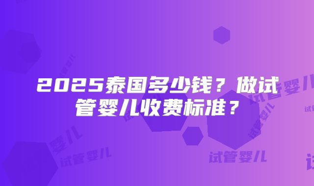 2025泰国多少钱？做试管婴儿收费标准？
