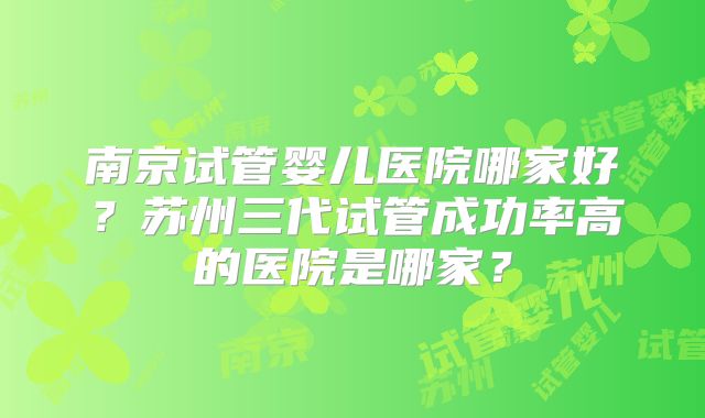 南京试管婴儿医院哪家好？苏州三代试管成功率高的医院是哪家？