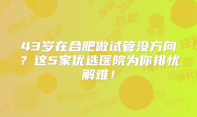43岁在合肥做试管没方向?这5家优选医院为你排忧解难!
