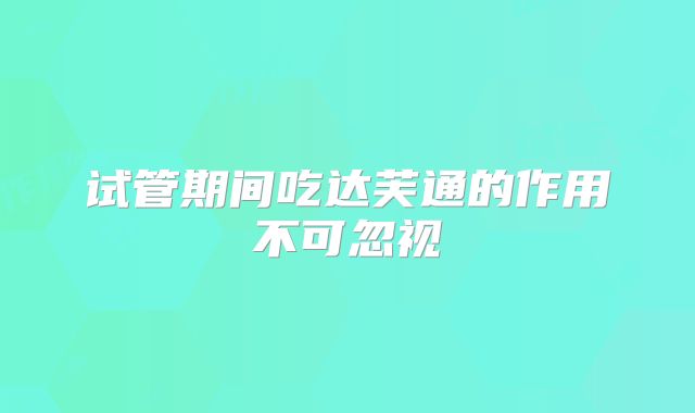 试管期间吃达芙通的作用不可忽视