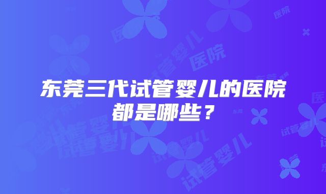 东莞三代试管婴儿的医院都是哪些？