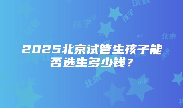 2025北京试管生孩子能否选生多少钱？