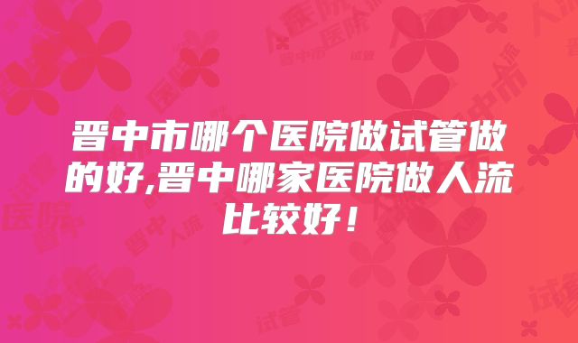 晋中市哪个医院做试管做的好,晋中哪家医院做人流比较好!