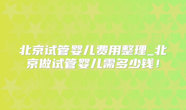 北京试管婴儿费用整理_北京做试管婴儿需多少钱!