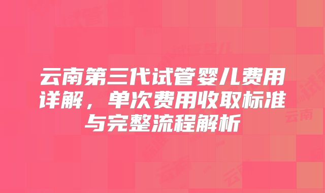 云南第三代试管婴儿费用详解，单次费用收取标准与完整流程解析