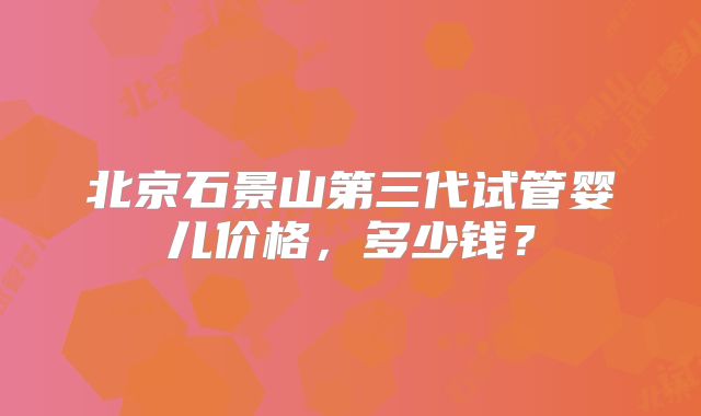 北京石景山第三代试管婴儿价格，多少钱？