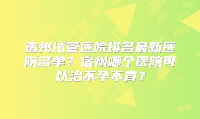 宿州试管医院排名最新医院名单？宿州哪个医院可以治不孕不育？
