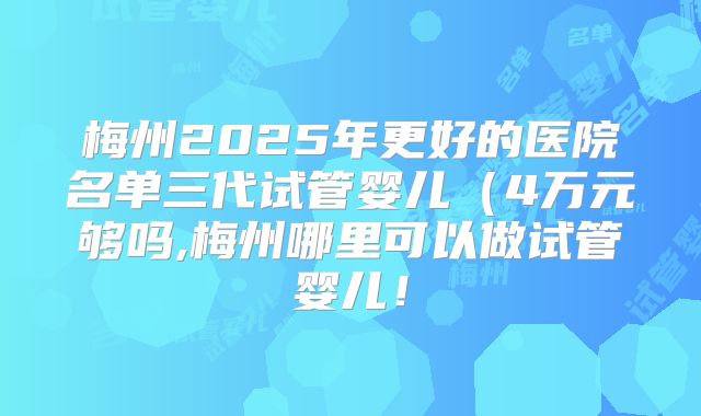 梅州2025年更好的医院名单三代试管婴儿（4万元够吗,梅州哪里可以做试管婴儿！