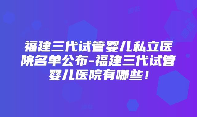 福建三代试管婴儿私立医院名单公布-福建三代试管婴儿医院有哪些!