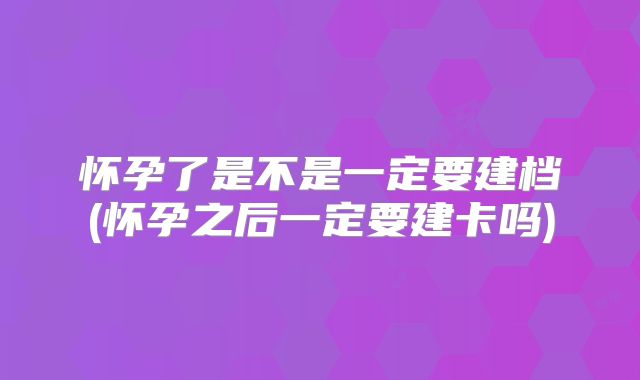 怀孕了是不是一定要建档(怀孕之后一定要建卡吗)