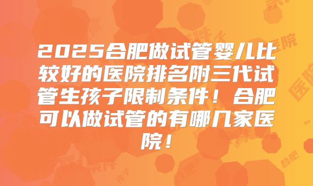 2025合肥做试管婴儿比较好的医院排名附三代试管生孩子限制条件！合肥可以做试管的有哪几家医院！
