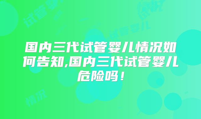 国内三代试管婴儿情况如何告知,国内三代试管婴儿危险吗！