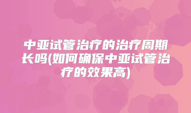 中亚试管治疗的治疗周期长吗(如何确保中亚试管治疗的效果高)