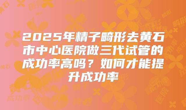 2025年精子畸形去黄石市中心医院做三代试管的成功率高吗？如何才能提升成功率