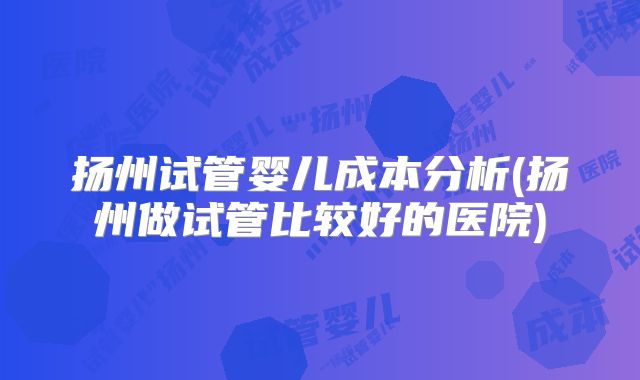 扬州试管婴儿成本分析(扬州做试管比较好的医院)