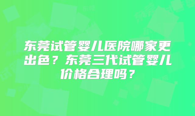 东莞试管婴儿医院哪家更出色？东莞三代试管婴儿价格合理吗？