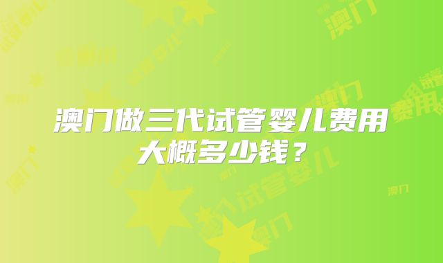澳门做三代试管婴儿费用大概多少钱？