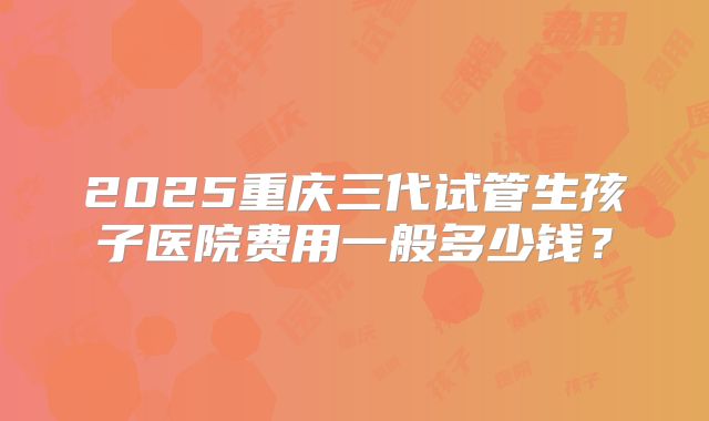 2025重庆三代试管生孩子医院费用一般多少钱?