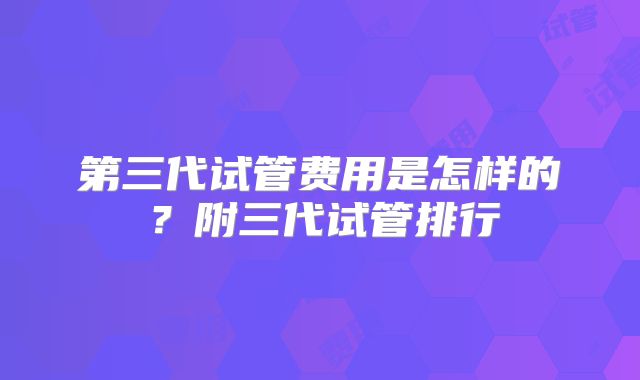 第三代试管费用是怎样的？附三代试管排行