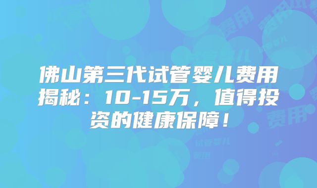 佛山第三代试管婴儿费用揭秘：10-15万，值得投资的健康保障！
