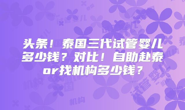 头条！泰国三代试管婴儿多少钱？对比！自助赴泰or找机构多少钱？
