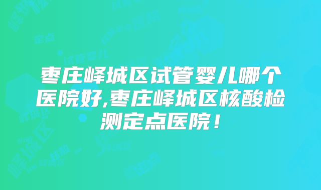 枣庄峄城区试管婴儿哪个医院好,枣庄峄城区核酸检测定点医院!