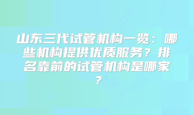 山东三代试管机构一览：哪些机构提供优质服务？排名靠前的试管机构是哪家？
