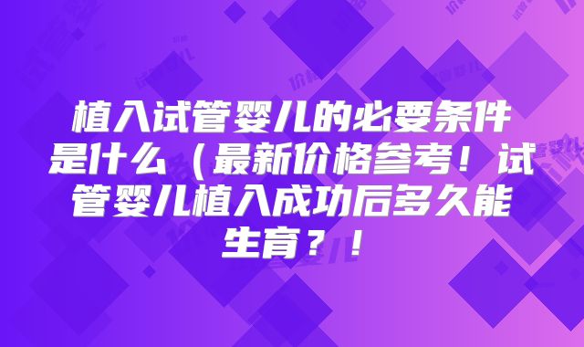 植入试管婴儿的必要条件是什么(最新价格参考!试管婴儿植入成功后多久能生育?!