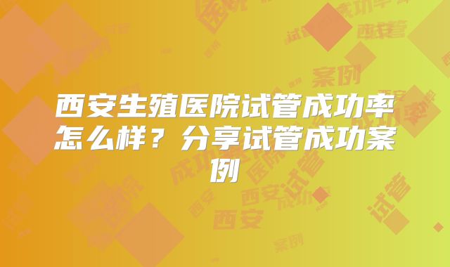 西安生殖医院试管成功率怎么样?分享试管成功案例