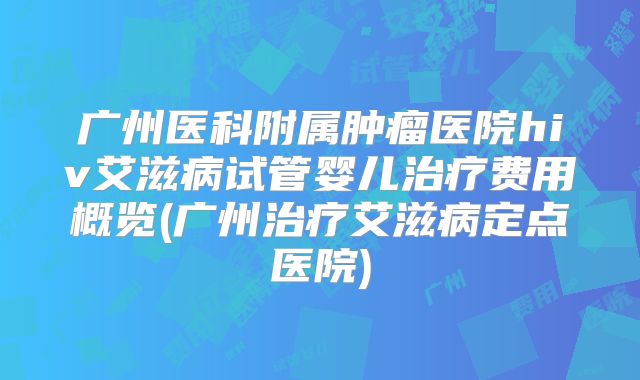广州医科附属肿瘤医院hiv艾滋病试管婴儿治疗费用概览(广州治疗艾滋病定点医院)