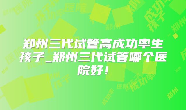 郑州三代试管高成功率生孩子_郑州三代试管哪个医院好！