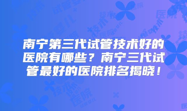 南宁第三代试管技术好的医院有哪些？南宁三代试管最好的医院排名揭晓！