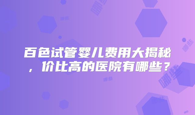 百色试管婴儿费用大揭秘，价比高的医院有哪些？
