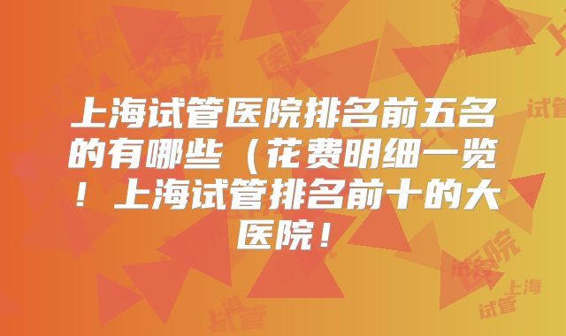 上海试管医院排名前五名的有哪些(花费明细一览!上海试管排名前十的大医院!
