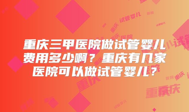 重庆三甲医院做试管婴儿费用多少啊？重庆有几家医院可以做试管婴儿？