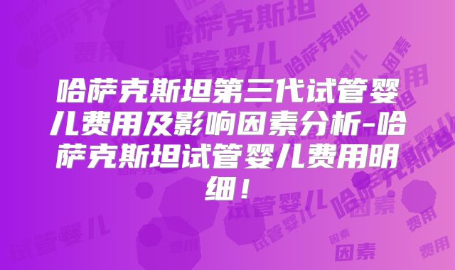 哈萨克斯坦第三代试管婴儿费用及影响因素分析-哈萨克斯坦试管婴儿费用明细！