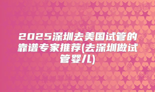 2025深圳去美国试管的靠谱专家推荐(去深圳做试管婴儿)