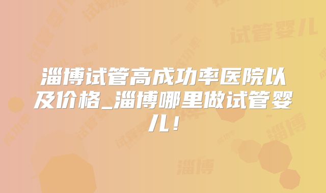 淄博试管高成功率医院以及价格_淄博哪里做试管婴儿!