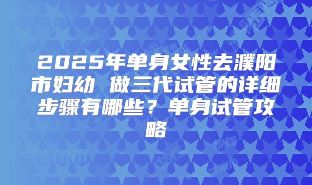 2025年单身女性去濮阳市妇幼 做三代试管的详细步骤有哪些?单身试管攻略