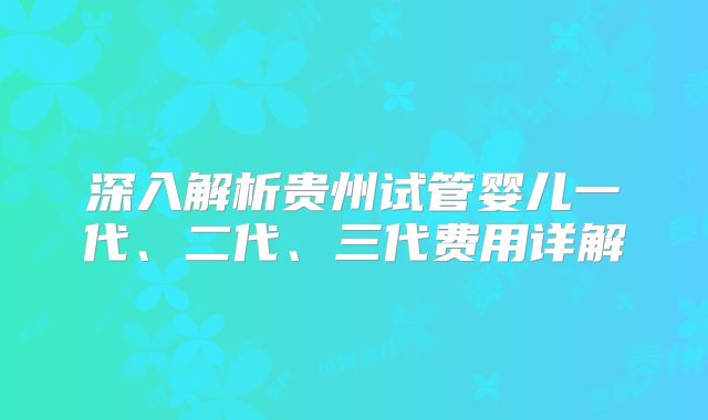 深入解析贵州试管婴儿一代、二代、三代费用详解