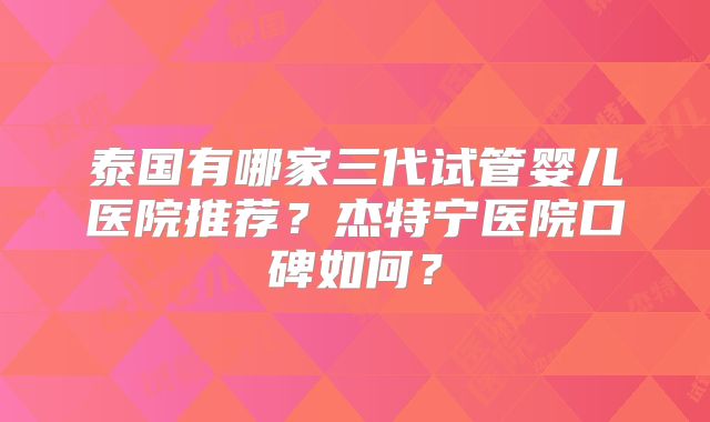 泰国有哪家三代试管婴儿医院推荐？杰特宁医院口碑如何？