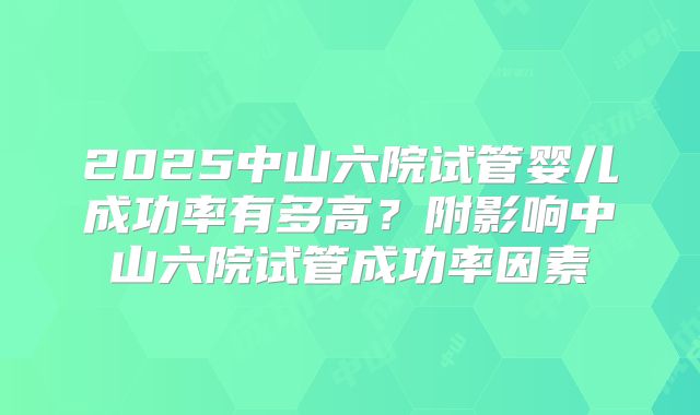 2025中山六院试管婴儿成功率有多高？附影响中山六院试管成功率因素